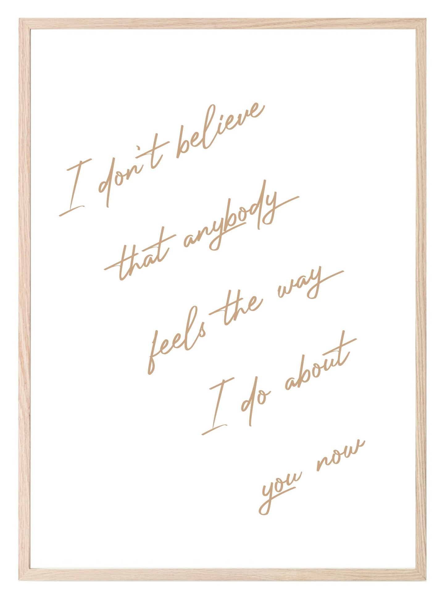 I Don't Believe That Anybody Feels About You, The Way I Do Print | Family & Love Wall Art | Customisable